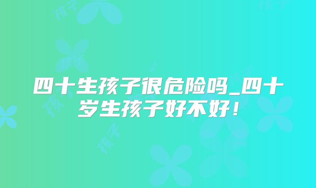 四十生孩子很危险吗_四十岁生孩子好不好！
