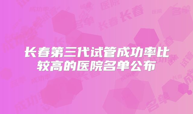 长春第三代试管成功率比较高的医院名单公布