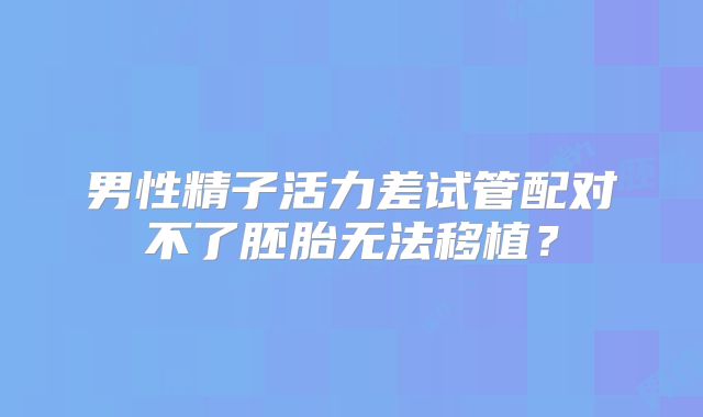 男性精子活力差试管配对不了胚胎无法移植？