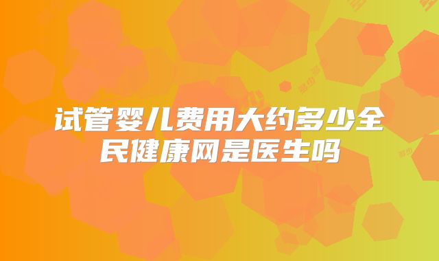试管婴儿费用大约多少全民健康网是医生吗