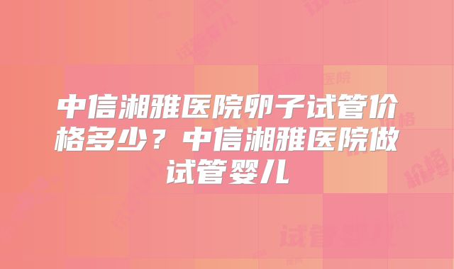 中信湘雅医院卵子试管价格多少？中信湘雅医院做试管婴儿