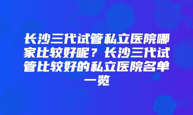 长沙三代试管私立医院哪家比较好呢？长沙三代试管比较好的私立医院名单一览