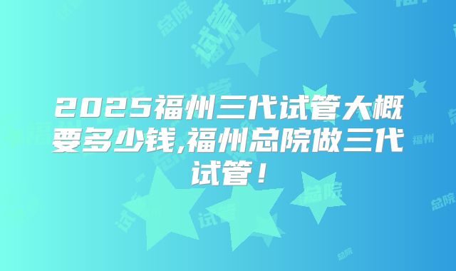 2025福州三代试管大概要多少钱,福州总院做三代试管！
