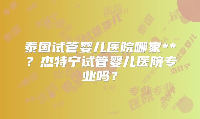 泰国试管婴儿医院哪家**?杰特宁试管婴儿医院专业吗?