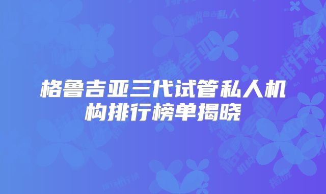 格鲁吉亚三代试管私人机构排行榜单揭晓