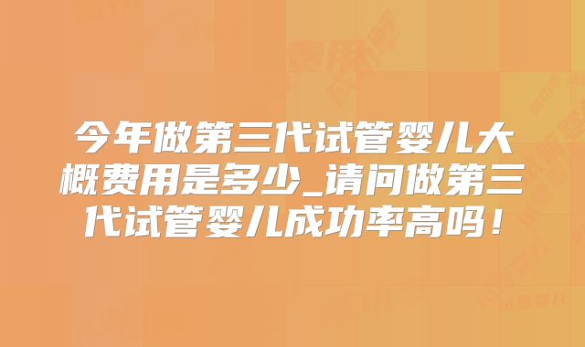今年做第三代试管婴儿大概费用是多少_请问做第三代试管婴儿成功率高吗！