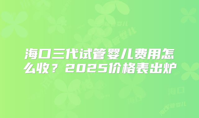 海口三代试管婴儿费用怎么收？2025价格表出炉