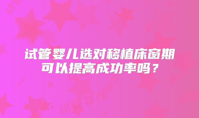 试管婴儿选对移植床窗期可以提高成功率吗？