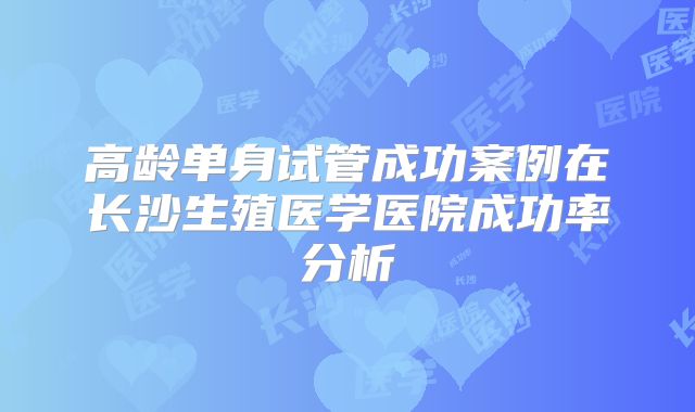 高龄单身试管成功案例在长沙生殖医学医院成功率分析
