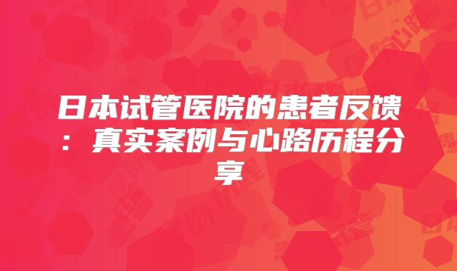 日本试管医院的患者反馈：真实案例与心路历程分享