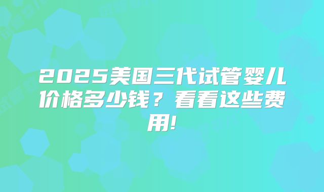 2025美国三代试管婴儿价格多少钱？看看这些费用!