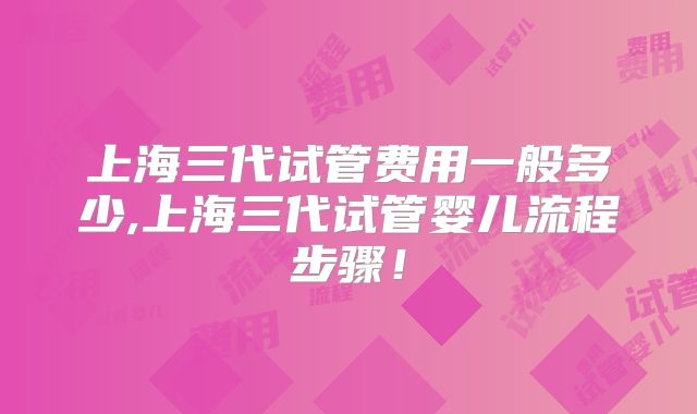上海三代试管费用一般多少,上海三代试管婴儿流程步骤!