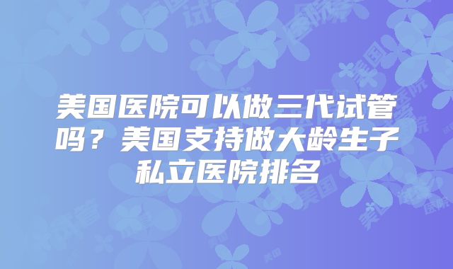 美国医院可以做三代试管吗?美国支持做大龄生子私立医院排名