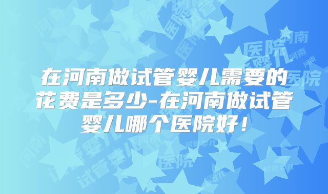 在河南做试管婴儿需要的花费是多少-在河南做试管婴儿哪个医院好！