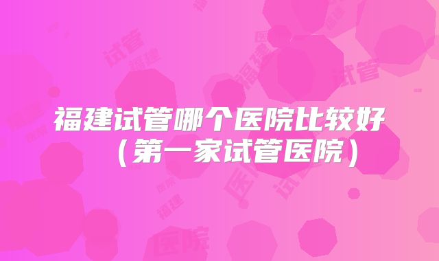 福建试管哪个医院比较好(第一家试管医院)