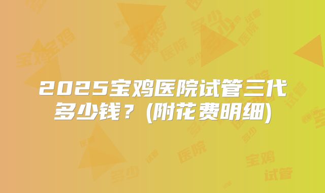 2025宝鸡医院试管三代多少钱？(附花费明细)