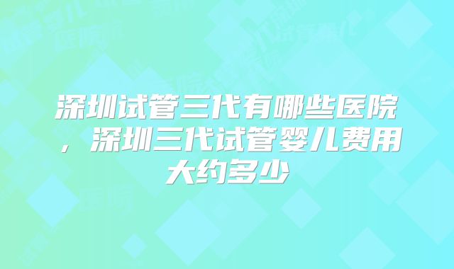 深圳试管三代有哪些医院，深圳三代试管婴儿费用大约多少