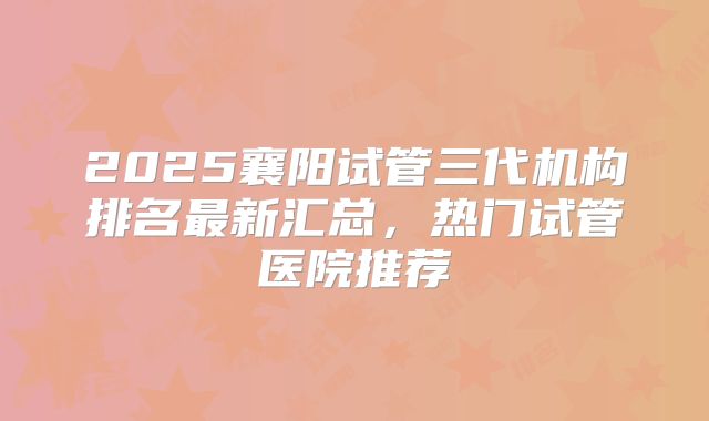 2025襄阳试管三代机构排名最新汇总，热门试管医院推荐