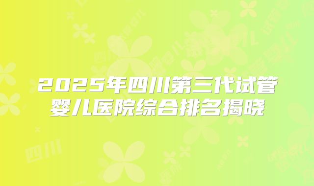 2025年四川第三代试管婴儿医院综合排名揭晓