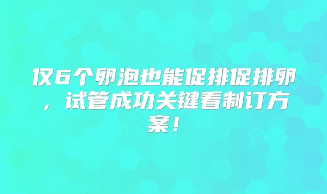 仅6个卵泡也能促排促排卵，试管成功关键看制订方案！
