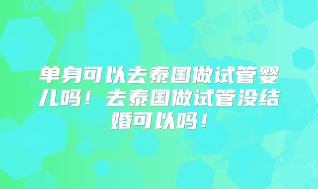 单身可以去泰国做试管婴儿吗!去泰国做试管没结婚可以吗!