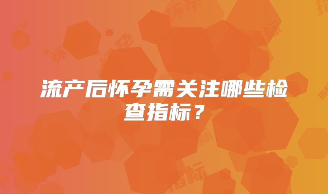 流产后怀孕需关注哪些检查指标？