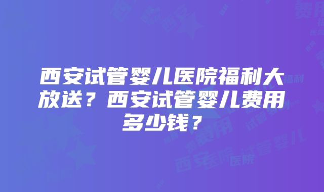 西安试管婴儿医院福利大放送？西安试管婴儿费用多少钱？