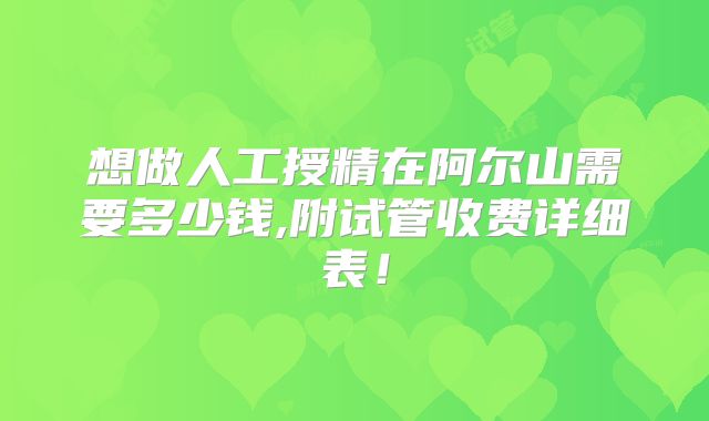 想做人工授精在阿尔山需要多少钱,附试管收费详细表！