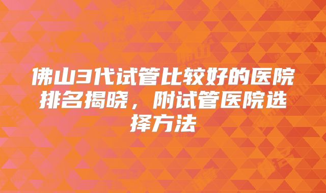 佛山3代试管比较好的医院排名揭晓，附试管医院选择方法