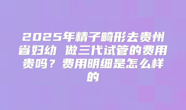 2025年精子畸形去贵州省妇幼 做三代试管的费用贵吗？费用明细是怎么样的