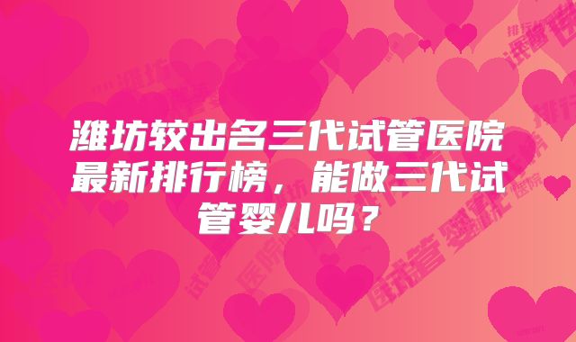 潍坊较出名三代试管医院最新排行榜，能做三代试管婴儿吗？