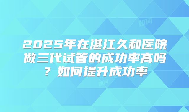 2025年在湛江久和医院做三代试管的成功率高吗？如何提升成功率