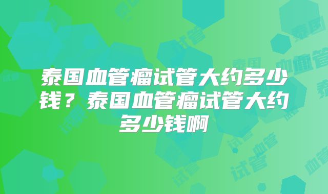 泰国血管瘤试管大约多少钱？泰国血管瘤试管大约多少钱啊
