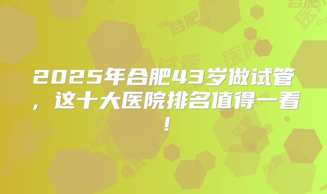 2025年合肥43岁做试管，这十大医院排名值得一看！