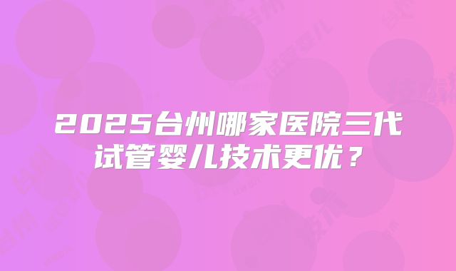 2025台州哪家医院三代试管婴儿技术更优?