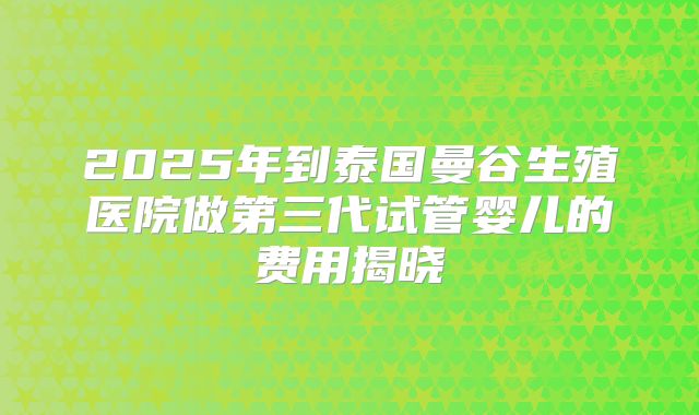 2025年到泰国曼谷生殖医院做第三代试管婴儿的费用揭晓