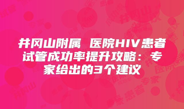 井冈山附属 医院HIV患者试管成功率提升攻略：专家给出的3个建议