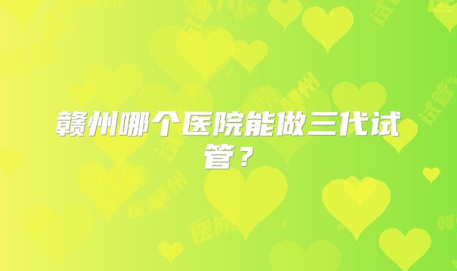 赣州哪个医院能做三代试管？