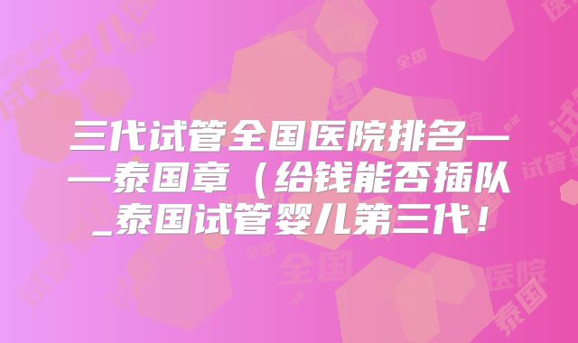 三代试管全国医院排名——泰国章（给钱能否插队_泰国试管婴儿第三代！