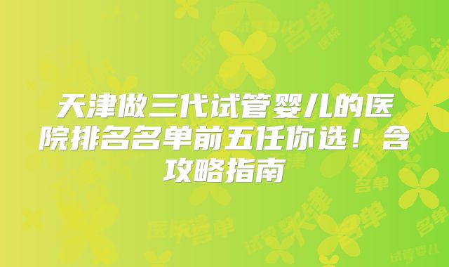 天津做三代试管婴儿的医院排名名单前五任你选!含攻略指南