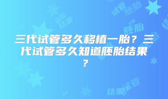 三代试管多久移植一胎？三代试管多久知道胚胎结果？