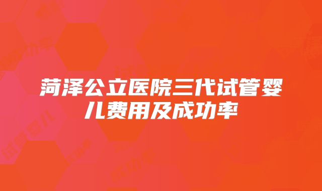 菏泽公立医院三代试管婴儿费用及成功率