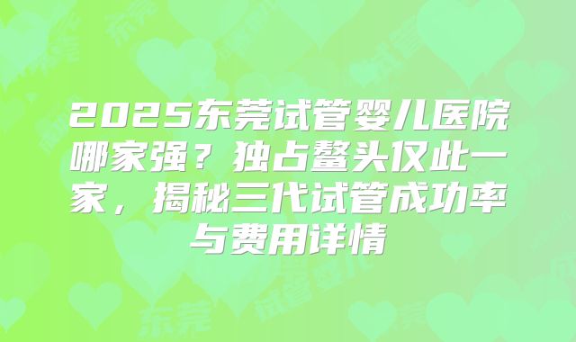 2025东莞试管婴儿医院哪家强？独占鳌头仅此一家，揭秘三代试管成功率与费用详情