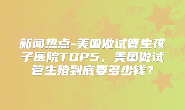 新闻热点-美国做试管生孩子医院TOP5,美国做试管生殖到底要多少钱?