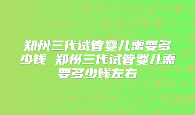 郑州三代试管婴儿需要多少钱 郑州三代试管婴儿需要多少钱左右