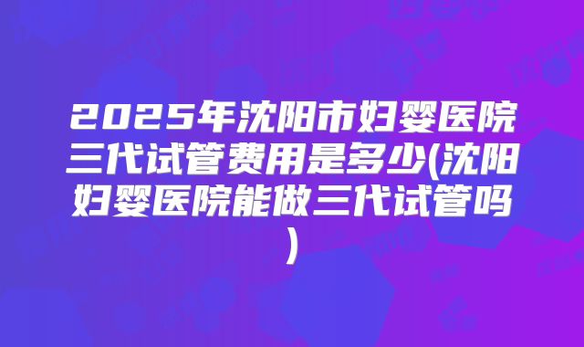 2025年沈阳市妇婴医院三代试管费用是多少(沈阳妇婴医院能做三代试管吗)