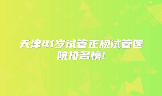 天津41岁试管正规试管医院排名榜!