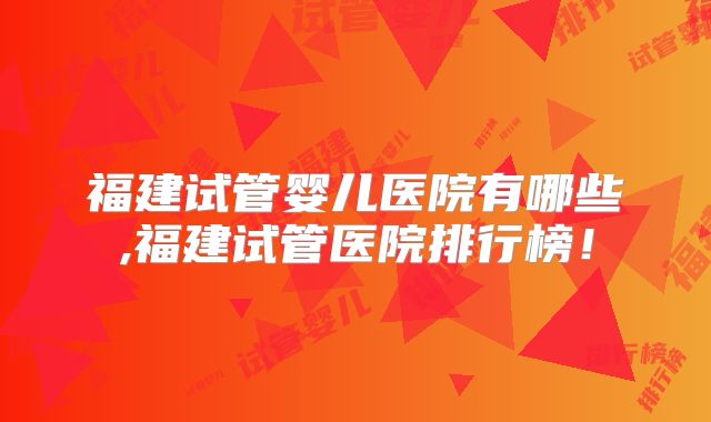 福建试管婴儿医院有哪些,福建试管医院排行榜！
