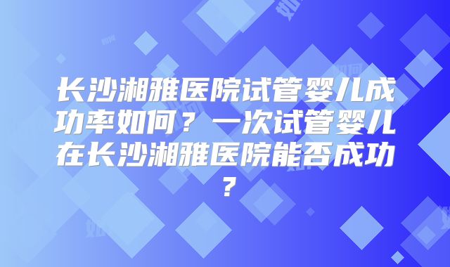 长沙湘雅医院试管婴儿成功率如何？一次试管婴儿在长沙湘雅医院能否成功？