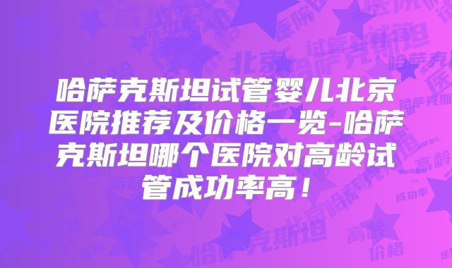 哈萨克斯坦试管婴儿北京医院推荐及价格一览-哈萨克斯坦哪个医院对高龄试管成功率高！